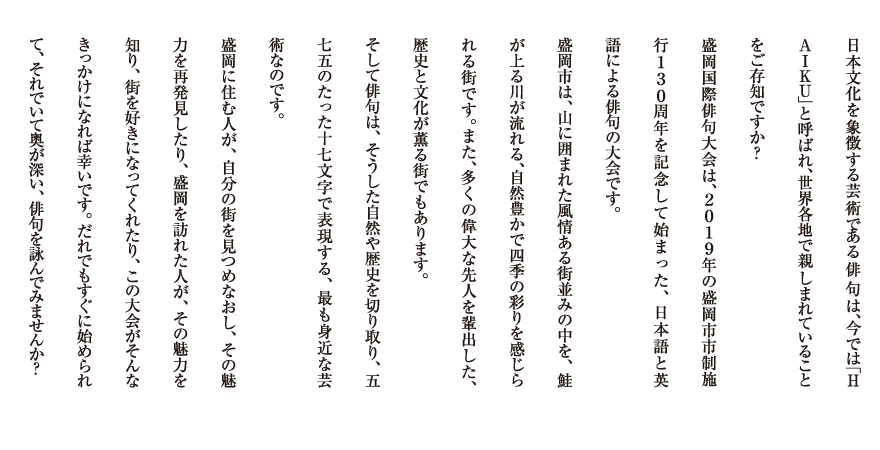 日本文化を象徴する芸術である俳句は，今では「ＨＡＩＫＵ」と呼ばれ，世界各地で親しまれていることをご存知ですか？
　盛岡国際俳句大会は，２０１９年の盛岡市市制施行１３０周年を記念して開催される，日本語と英語による俳句の大会です。
　盛岡市は，山に囲まれた風情ある街並みの中を，鮭が上る川が流れる，自然豊かで四季の彩りを感じられる街です。また，多くの偉大な先人を輩出した，歴史と文化が薫る街でもあります。
そして俳句は，そうした自然や歴史を切り取り，五七五のたった十七文字で表現する，最も身近な芸術なのです。
　盛岡に住む人が，自分の街を見つめなおし，その魅力を再発見したり，盛岡を訪れた人が，その魅力を知り，街を好きになってくれたり，この大会がそんなきっかけになれば幸いです。だれでもすぐに始められて，それでいて奥が深い，俳句を詠んでみませんか？
